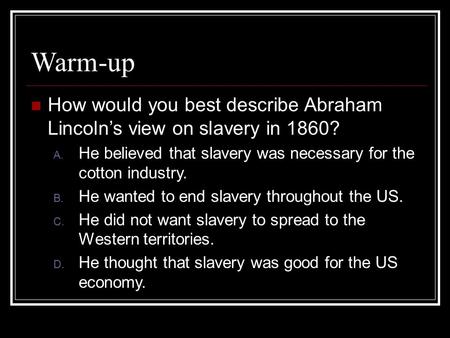 Warm-up How would you best describe Abraham Lincoln’s view on slavery in 1860? A. He believed that slavery was necessary for the cotton industry. B. He.