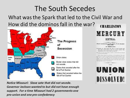 The South Secedes What was the Spark that led to the Civil War and How did the dominos fall in the war? Notice Missouri: Slave sate that did not secede.