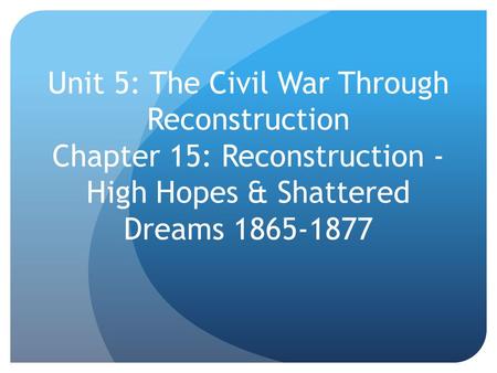 Unit 5: The Civil War Through Reconstruction Chapter 15: Reconstruction - High Hopes & Shattered Dreams 1865-1877.