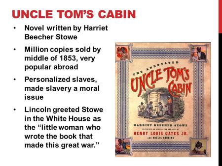 UNCLE TOM’S CABIN Novel written by Harriet Beecher Stowe Million copies sold by middle of 1853, very popular abroad Personalized slaves, made slavery a.