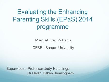 Evaluating the Enhancing Parenting Skills (EPaS) 2014 programme Margiad Elen Williams CEBEI, Bangor University Supervisors: Professor Judy Hutchings Dr.