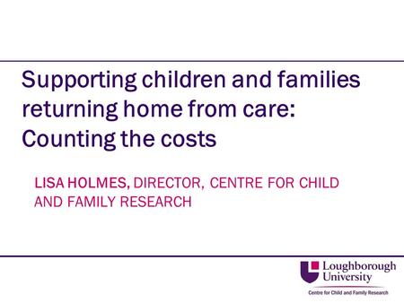Supporting children and families returning home from care: Counting the costs LISA HOLMES, DIRECTOR, CENTRE FOR CHILD AND FAMILY RESEARCH.