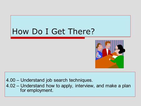 How Do I Get There? 4.00 – Understand job search techniques. 4.02 – Understand how to apply, interview, and make a plan for employment.