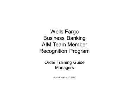 Wells Fargo Business Banking AIM Team Member Recognition Program Order Training Guide Managers Update March 27, 2007.
