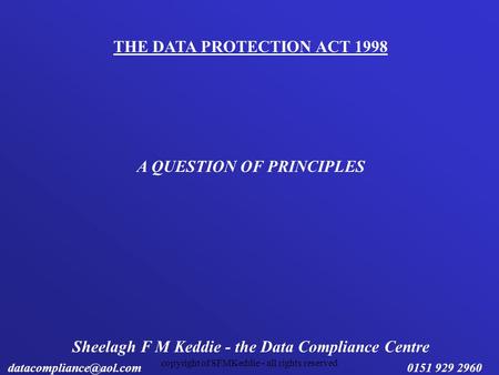 Copyright of SFMKeddie - all rights reserved THE DATA PROTECTION ACT 1998 A QUESTION OF PRINCIPLES Sheelagh F M Keddie - the Data Compliance Centre