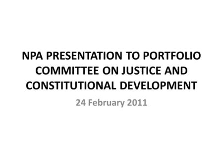 NPA PRESENTATION TO PORTFOLIO COMMITTEE ON JUSTICE AND CONSTITUTIONAL DEVELOPMENT 24 February 2011.