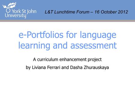 L&T Lunchtime Forum – 16 October 2012 e-Portfolios for language learning and assessment A curriculum enhancement project by Liviana Ferrari and Dasha Zhurauskaya.