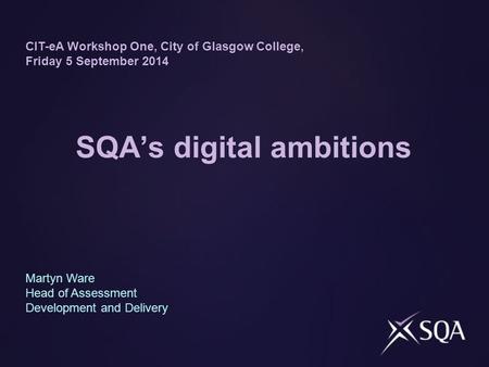 SQA’s digital ambitions CIT-eA Workshop One, City of Glasgow College, Friday 5 September 2014 Martyn Ware Head of Assessment Development and Delivery.