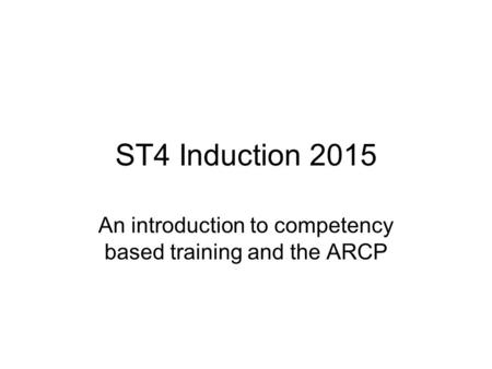 ST4 Induction 2015 An introduction to competency based training and the ARCP.