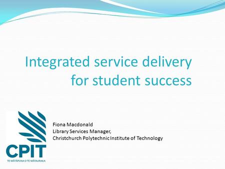 Integrated service delivery for student success Fiona Macdonald Library Services Manager, Christchurch Polytechnic Institute of Technology.