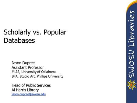 Scholarly vs. Popular Databases Jason Dupree Assistant Professor MLIS, University of Oklahoma BFA, Studio Art, Phillips University Head of Public Services.
