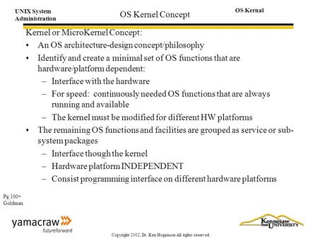 UNIX System Administration OS Kernal Copyright 2002, Dr. Ken Hoganson All rights reserved. OS Kernel Concept Kernel or MicroKernel Concept: An OS architecture-design.