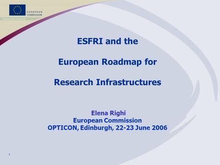 1 ESFRI and the European Roadmap for Research Infrastructures Elena Righi European Commission OPTICON, Edinburgh, 22-23 June 2006.