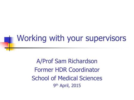 Working with your supervisors A/Prof Sam Richardson Former HDR Coordinator School of Medical Sciences 9 th April, 2015.