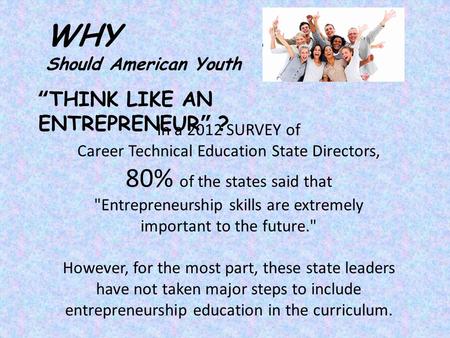 “THINK LIKE AN ENTREPRENEUR” ? WHY Should American Youth In a 2012 SURVEY of Career Technical Education State Directors, 80% of the states said that Entrepreneurship.