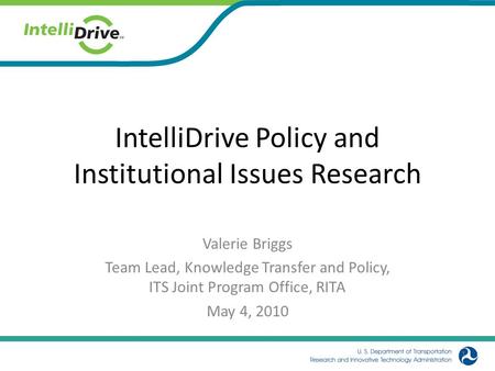 IntelliDrive Policy and Institutional Issues Research Valerie Briggs Team Lead, Knowledge Transfer and Policy, ITS Joint Program Office, RITA May 4, 2010.