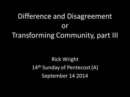 Difference and Disagreement or Transforming Community, part III Rick Wright 14 th Sunday of Pentecost (A) September 14 2014.