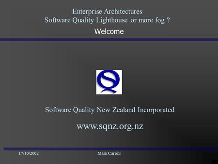 Enterprise Architectures Software Quality Lighthouse or more fog ? 17/10/2002Mark Carroll Welcome Software Quality New Zealand Incorporated www.sqnz.org.nz.