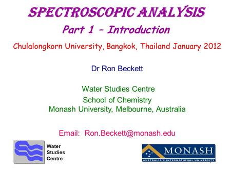 1 Spectroscopic Analysis Part 1 – Introduction Chulalongkorn University, Bangkok, Thailand January 2012 Dr Ron Beckett Water Studies Centre School of Chemistry.
