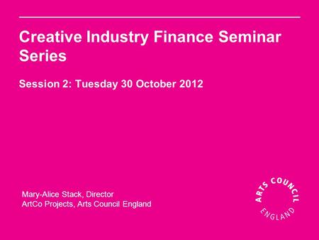 Creative Industry Finance Seminar Series Session 2: Tuesday 30 October 2012 Mary-Alice Stack, Director ArtCo Projects, Arts Council England.