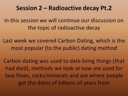 Session 2 – Radioactive decay Pt.2 In this session we will continue our discussion on the topic of radioactive decay Last week we covered Carbon Dating,