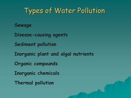 Types of Water Pollution Sewage Disease-causing agents Sediment pollution Inorganic plant and algal nutrients Organic compounds Inorganic chemicals Thermal.