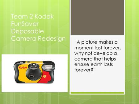 Team 2 Kodak FunSaver Disposable Camera Redesign “A picture makes a moment last forever, why not develop a camera that helps ensure earth lasts forever?”
