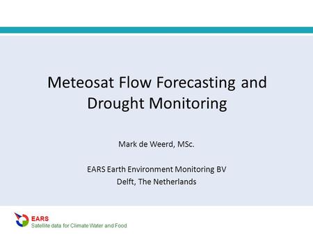 EARS Satellite data for Climate Water and Food Meteosat Flow Forecasting and Drought Monitoring Mark de Weerd, MSc. EARS Earth Environment Monitoring BV.