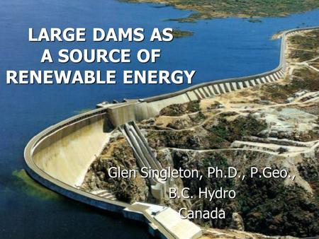 LARGE DAMS AS A SOURCE OF RENEWABLE ENERGY Glen Singleton, Ph.D., P.Geo., B.C. Hydro Canada.