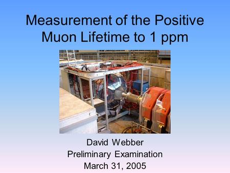 Measurement of the Positive Muon Lifetime to 1 ppm David Webber Preliminary Examination March 31, 2005.