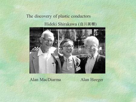 The discovery of plastic conductors Hideki Shirakawa ( 白川英樹 ) Alan MacDiarma Alan Heeger.
