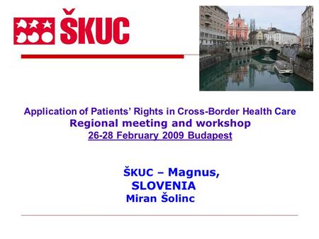 Application of Patients’ Rights in Cross-Border Health Care Regional meeting and workshop 26-28 February 2009 Budapest ŠKUC – Magnus, SLOVENIA Miran Šolinc.