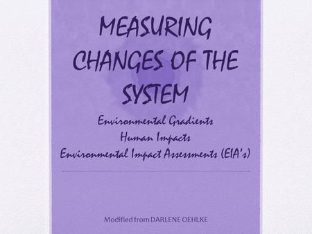 MEASURING CHANGES OF THE SYSTEM Environmental Gradients Human Impacts Environmental Impact Assessments (EIA’s) Modified from DARLENE OEHLKE.