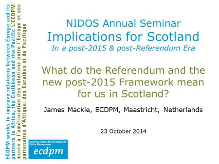 What do the Referendum and the new post-2015 Framework mean for us in Scotland? James Mackie, ECDPM, Maastricht, Netherlands 23 October 2014 NIDOS Annual.