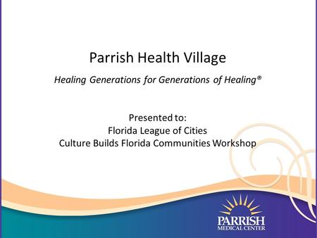 Parrish Health Village Healing Generations for Generations of Healing® Presented to: Florida League of Cities Culture Builds Florida Communities Workshop.