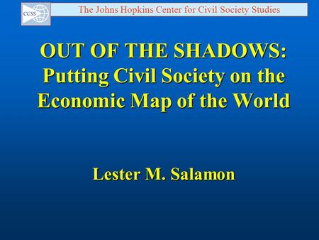 The Johns Hopkins Center for Civil Society Studies OUT OF THE SHADOWS: Putting Civil Society on the Economic Map of the World Lester M. Salamon.