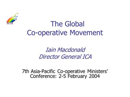 The Global Co-operative Movement Iain Macdonald Director General ICA 7th Asia-Pacific Co-operative Ministers' Conference: 2-5 February 2004.