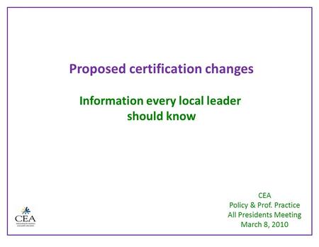 Proposed certification changes Information every local leader should know CEA Policy & Prof. Practice All Presidents Meeting March 8, 2010.