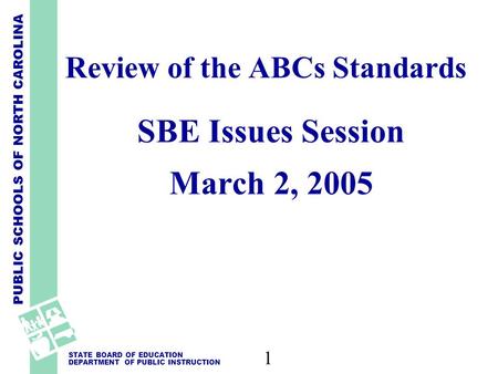 PUBLIC SCHOOLS OF NORTH CAROLINA STATE BOARD OF EDUCATION DEPARTMENT OF PUBLIC INSTRUCTION 1 Review of the ABCs Standards SBE Issues Session March 2, 2005.