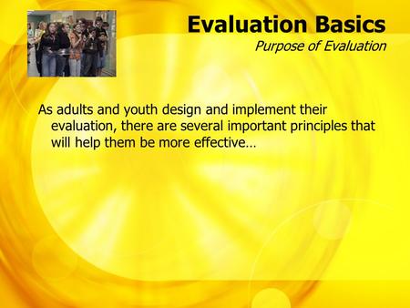 Evaluation Basics Purpose of Evaluation As adults and youth design and implement their evaluation, there are several important principles that will help.