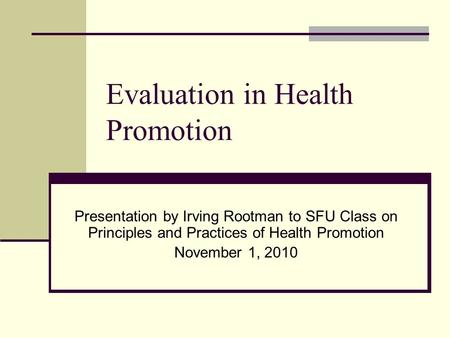 Evaluation in Health Promotion Presentation by Irving Rootman to SFU Class on Principles and Practices of Health Promotion November 1, 2010.
