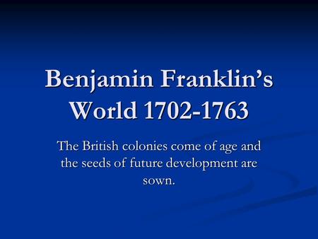 Benjamin Franklin’s World 1702-1763 The British colonies come of age and the seeds of future development are sown.