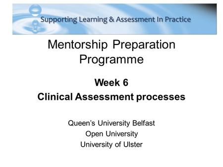 Mentorship Preparation Programme Week 6 Clinical Assessment processes Queen’s University Belfast Open University University of Ulster.
