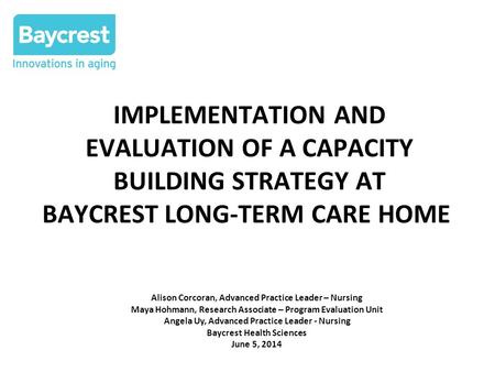 IMPLEMENTATION AND EVALUATION OF A CAPACITY BUILDING STRATEGY AT BAYCREST LONG-TERM CARE HOME Alison Corcoran, Advanced Practice Leader – Nursing Maya.