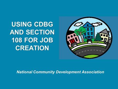 National Community Development Association USING CDBG AND SECTION 108 FOR JOB CREATION.