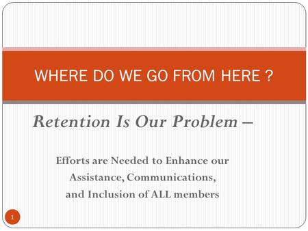 Retention Is Our Problem – Efforts are Needed to Enhance our Assistance, Communications, and Inclusion of ALL members 1 WHERE DO WE GO FROM HERE ?