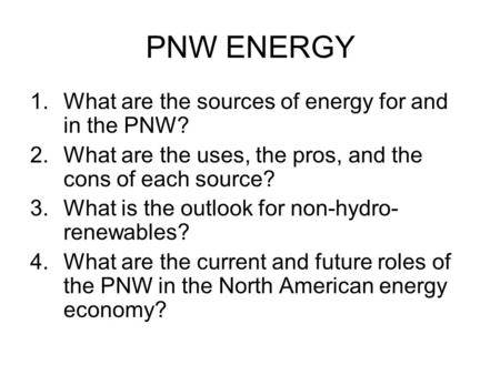 PNW ENERGY 1.What are the sources of energy for and in the PNW? 2.What are the uses, the pros, and the cons of each source? 3.What is the outlook for non-hydro-