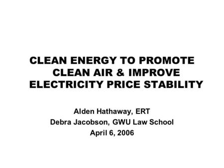 CLEAN ENERGY TO PROMOTE CLEAN AIR & IMPROVE ELECTRICITY PRICE STABILITY Alden Hathaway, ERT Debra Jacobson, GWU Law School April 6, 2006.
