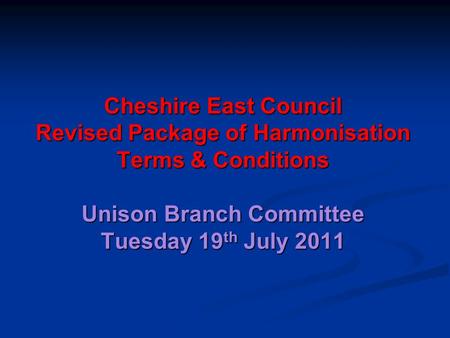 Cheshire East Council Revised Package of Harmonisation Terms & Conditions Unison Branch Committee Tuesday 19 th July 2011.