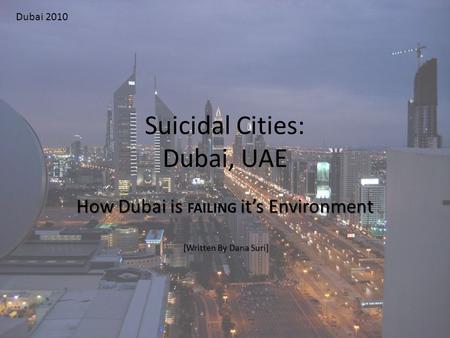 Suicidal Cities: Dubai, UAE How Dubai is it’s Environment How Dubai is FAILING it’s Environment [Written By Dana Suri] [Written By Dana Suri] Dubai 2010.